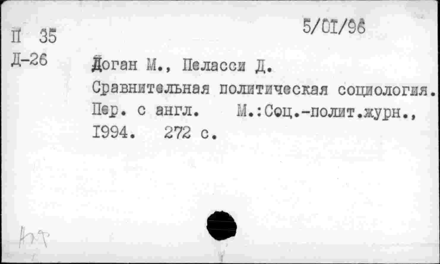 ﻿П 35	5/ИЖ
Д-26 Доган М., Пеласси Д. Сравнительная политическая социология. Пер. с англ.	М.:Соц.-полит.журн.,
1994.	272 с.
